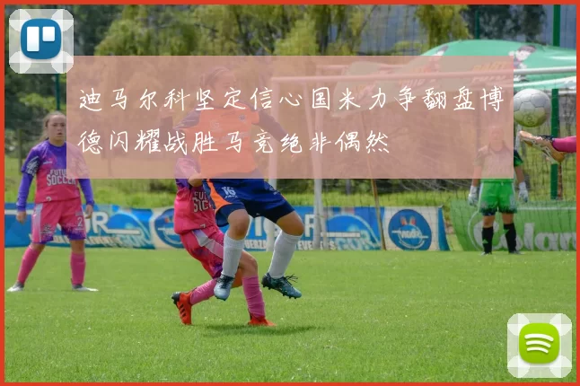 迪马尔科坚定信心国米力争翻盘博德闪耀战胜马竞绝非偶然