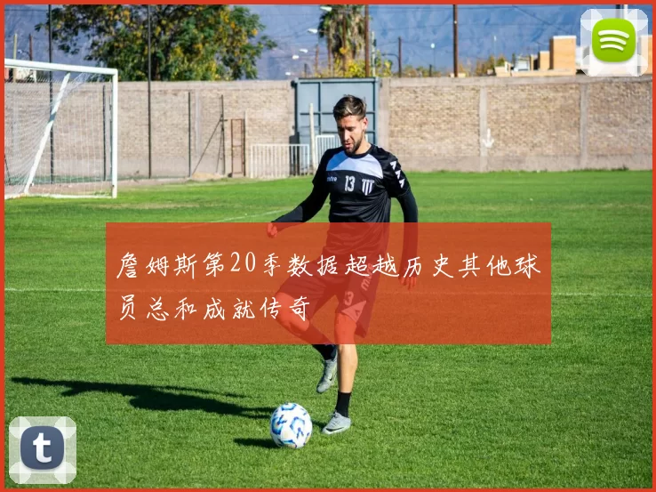 詹姆斯第20季数据超越历史其他球员总和成就传奇
