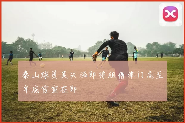 泰山球员吴兴涵即将租借津门虎至年底官宣在即