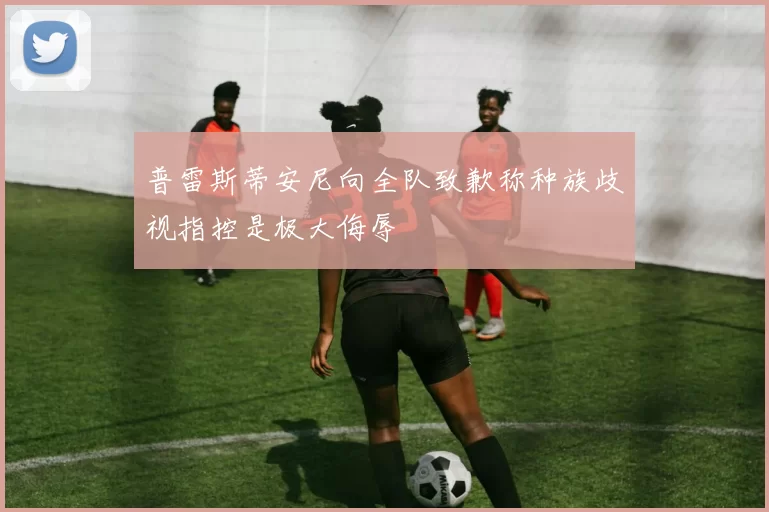 普雷斯蒂安尼向全队致歉称种族歧视指控是极大侮辱