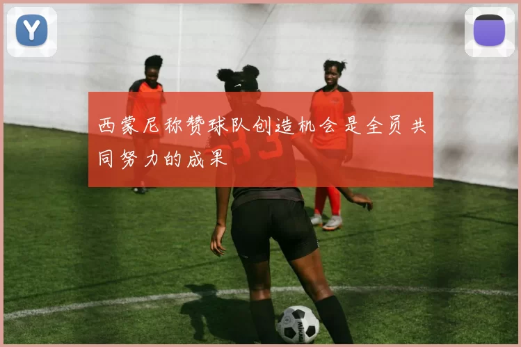 西蒙尼称赞球队创造机会是全员共同努力的成果