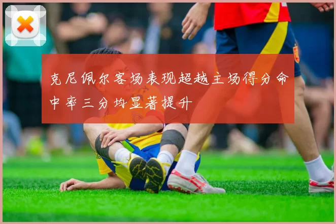 克尼佩尔客场表现超越主场得分命中率三分均显著提升