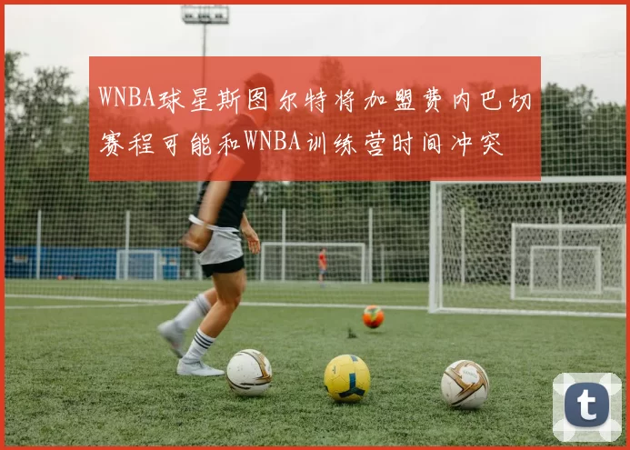 WNBA球星斯图尔特将加盟费内巴切赛程可能和WNBA训练营时间冲突