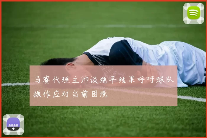 马赛代理主帅谈绝平结果呼吁球队振作应对当前困境