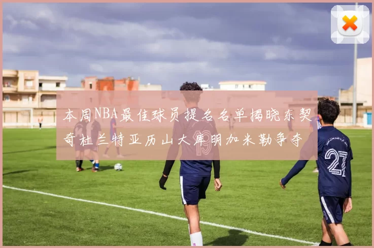 本周NBA最佳球员提名名单揭晓东契奇杜兰特亚历山大库明加米勒争夺荣誉