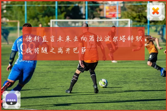 德科直言未来去向若拉波尔塔辞职我将随之离开巴萨