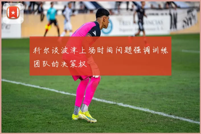 科尔谈波津上场时间问题强调训练团队的决策权