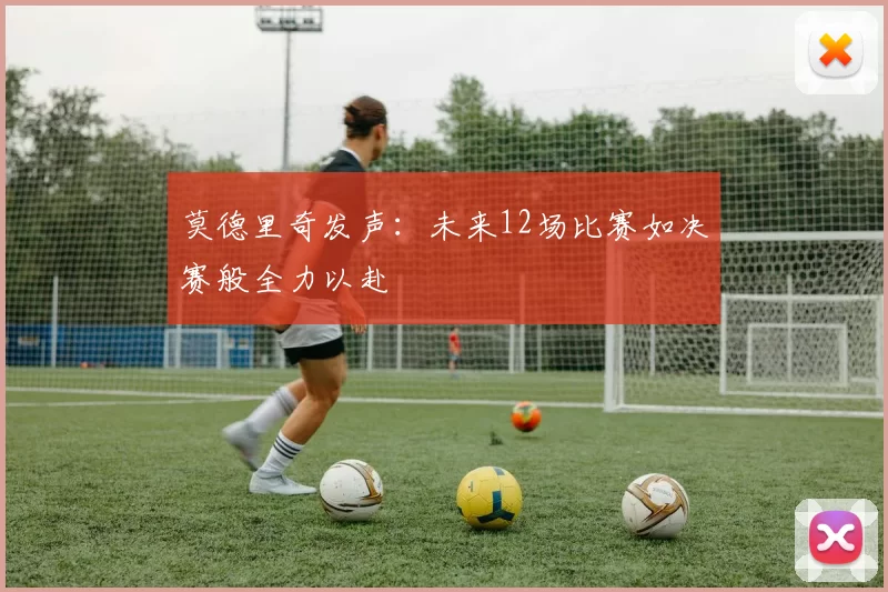 莫德里奇发声：未来12场比赛如决赛般全力以赴