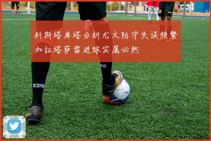 科斯塔库塔分析尤文防守失误频繁加拉塔萨雷进球实属必然