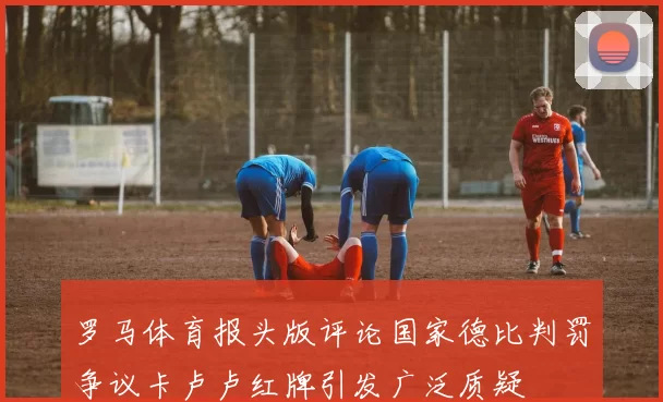 罗马体育报头版评论国家德比判罚争议卡卢卢红牌引发广泛质疑