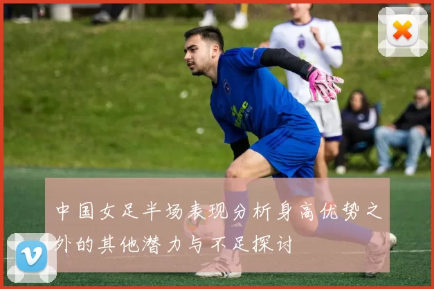中国女足半场表现分析身高优势之外的其他潜力与不足探讨