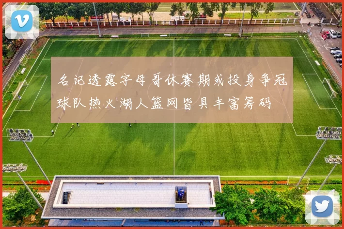 名记透露字母哥休赛期或投身争冠球队热火湖人篮网皆具丰富筹码