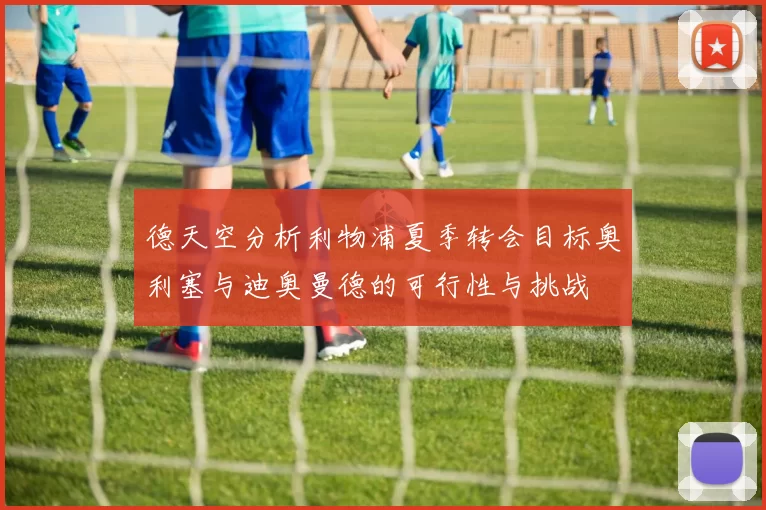 德天空分析利物浦夏季转会目标奥利塞与迪奥曼德的可行性与挑战