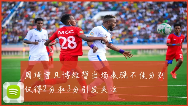 周琦曾凡博短暂出场表现不佳分别仅得2分和3分引发关注
