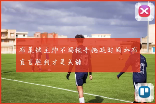布莱顿主帅不满枪手拖延时间加布直言胜利才是关键