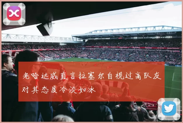 老哈达威直言拉塞尔自视过高队友对其态度冷淡如冰